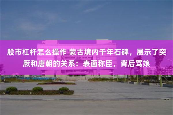 股市杠杆怎么操作 蒙古境内千年石碑，展示了突厥和唐朝的关系：表面称臣，背后骂娘