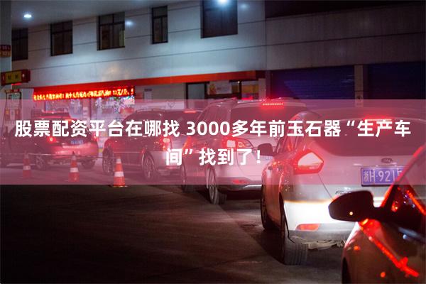 股票配资平台在哪找 3000多年前玉石器“生产车间”找到了！