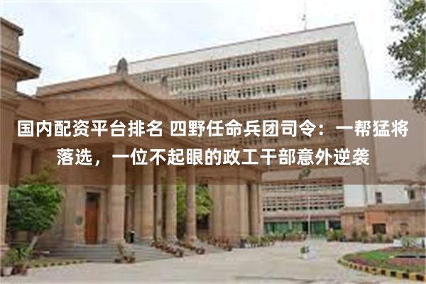 国内配资平台排名 四野任命兵团司令：一帮猛将落选，一位不起眼的政工干部意外逆袭