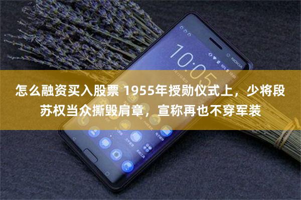 怎么融资买入股票 1955年授勋仪式上，少将段苏权当众撕毁肩章，宣称再也不穿军装