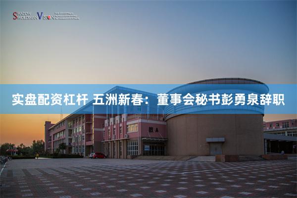 实盘配资杠杆 五洲新春：董事会秘书彭勇泉辞职