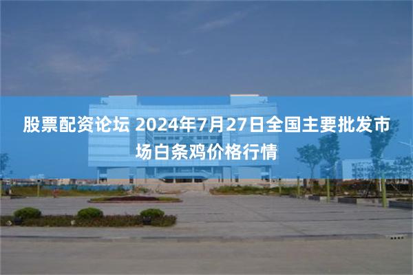 股票配资论坛 2024年7月27日全国主要批发市场白条鸡价格行情