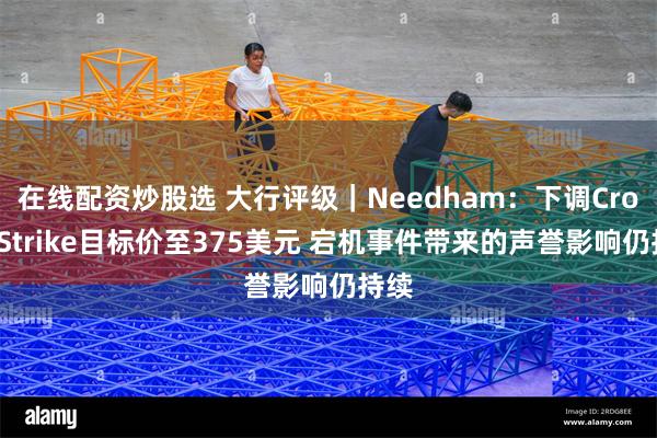 在线配资炒股选 大行评级｜Needham：下调CrowdStrike目标价至375美元 宕机事件带来的声誉影响仍持续