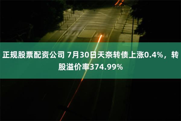 正规股票配资公司 7月30日天奈转债上涨0.4%，转股溢价率374.99%