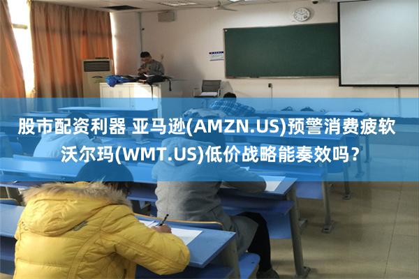 股市配资利器 亚马逊(AMZN.US)预警消费疲软 沃尔玛(WMT.US)低价战略能奏效吗？