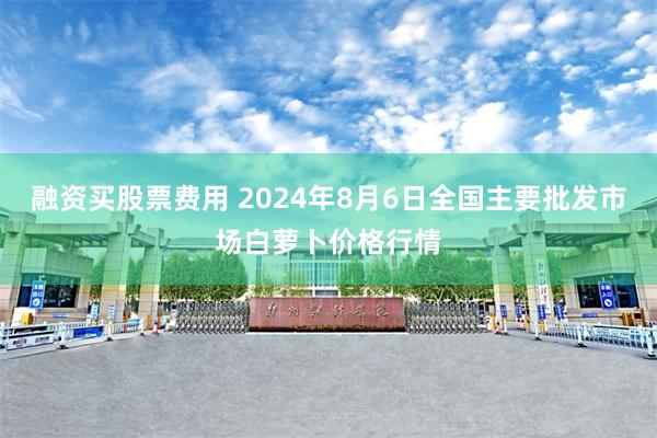 融资买股票费用 2024年8月6日全国主要批发市场白萝卜价格行情