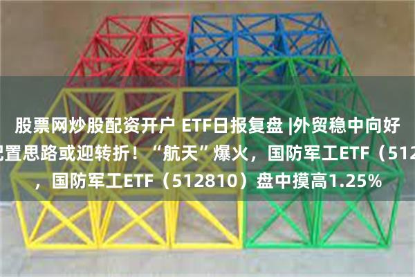 股票网炒股配资开户 ETF日报复盘 |外贸稳中向好！全球“颠簸”，A股配置思路或迎转折！“航天”爆火，国防军工ETF（512810）盘中摸高1.25%