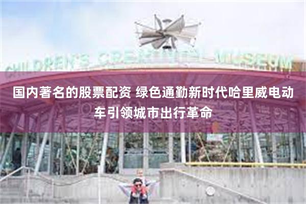 国内著名的股票配资 绿色通勤新时代哈里威电动车引领城市出行革命