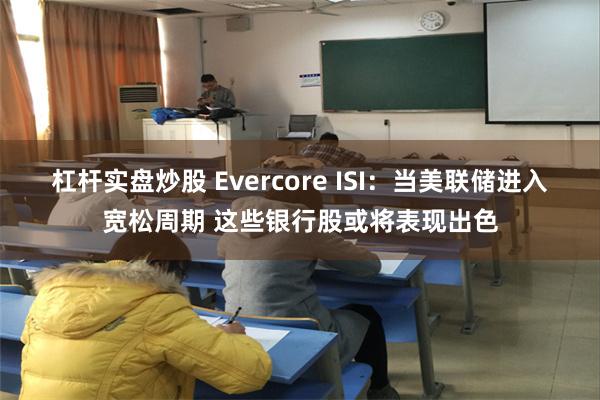 杠杆实盘炒股 Evercore ISI：当美联储进入宽松周期 这些银行股或将表现出色