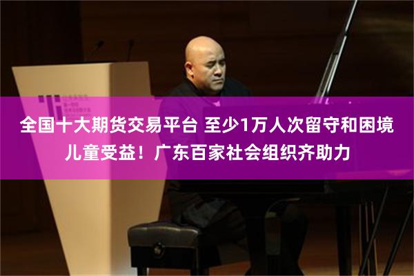 全国十大期货交易平台 至少1万人次留守和困境儿童受益！广东百家社会组织齐助力