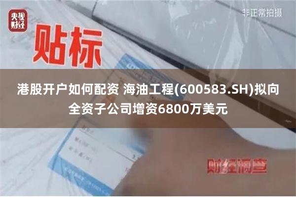 港股开户如何配资 海油工程(600583.SH)拟向全资子公司增资6800万美元