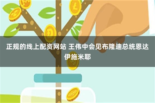 正规的线上配资网站 王伟中会见布隆迪总统恩达伊施米耶