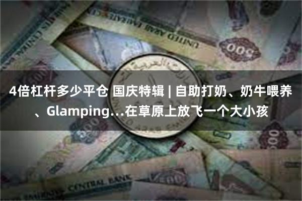 4倍杠杆多少平仓 国庆特辑 | 自助打奶、奶牛喂养、Glamping…在草原上放飞一个大小孩