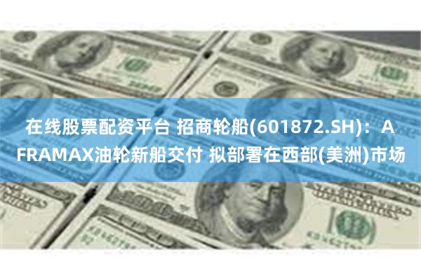 在线股票配资平台 招商轮船(601872.SH)：AFRAMAX油轮新船交付 拟部署在西部(美洲)市场