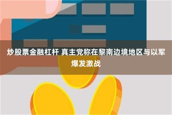 炒股票金融杠杆 真主党称在黎南边境地区与以军爆发激战