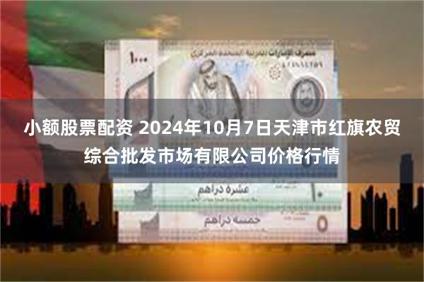 小额股票配资 2024年10月7日天津市红旗农贸综合批发市场有限公司价格行情