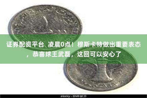 证券配资平台  凌晨0点！穆斯卡特做出重要表态，恭喜球王武磊，这回可以安心了