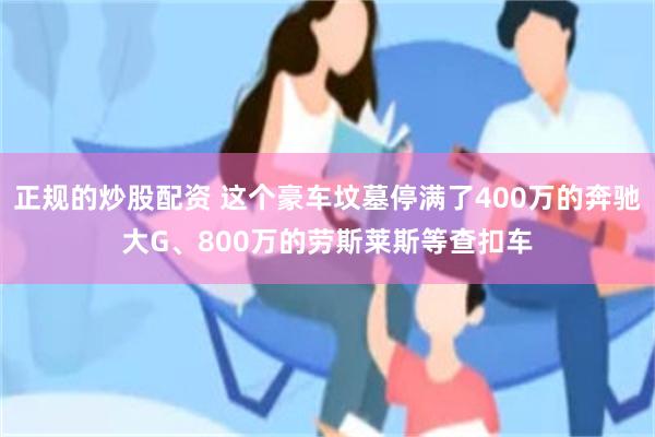 正规的炒股配资 这个豪车坟墓停满了400万的奔驰大G、800万的劳斯莱斯等查扣车