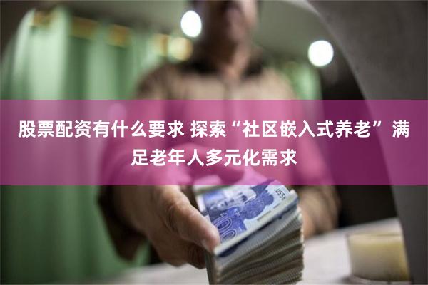 股票配资有什么要求 探索“社区嵌入式养老” 满足老年人多元化需求