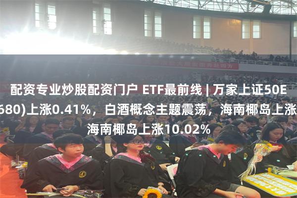 配资专业炒股配资门户 ETF最前线 | 万家上证50ETF(510680)上涨0.41%，白酒概念主题震荡，海南椰岛上涨10.02%