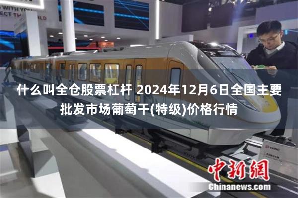 什么叫全仓股票杠杆 2024年12月6日全国主要批发市场葡萄干(特级)价格行情