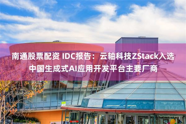 南通股票配资 IDC报告：云轴科技ZStack入选中国生成式AI应用开发平台主要厂商