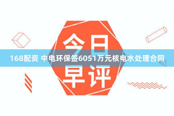 168配资 中电环保签6051万元核电水处理合同