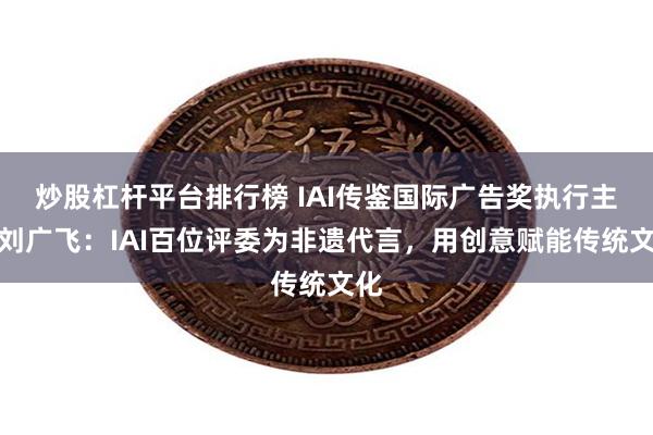 炒股杠杆平台排行榜 IAI传鉴国际广告奖执行主席刘广飞：IAI百位评委为非遗代言，用创意赋能传统文化