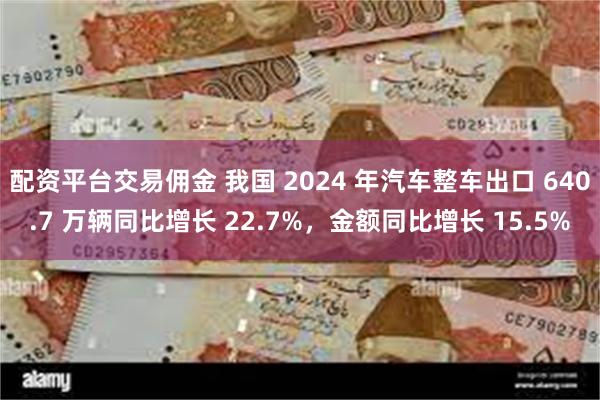 配资平台交易佣金 我国 2024 年汽车整车出口 640.7 万辆同比增长 22.7%，金额同比增长 15.5%