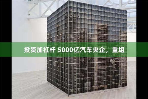 投资加杠杆 5000亿汽车央企，重组