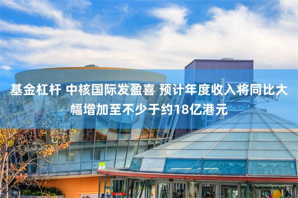 基金杠杆 中核国际发盈喜 预计年度收入将同比大幅增加至不少于约18亿港元