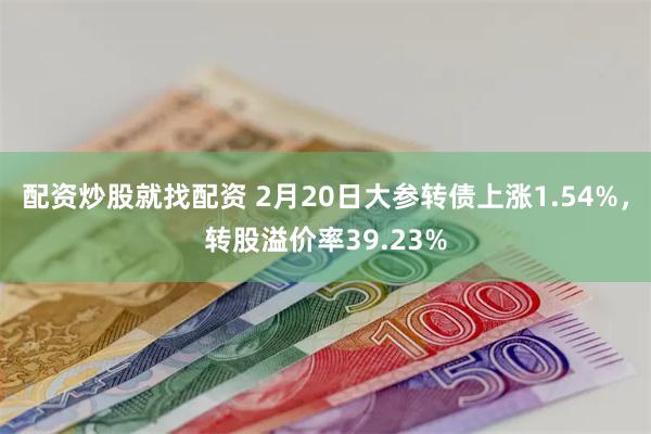 配资炒股就找配资 2月20日大参转债上涨1.54%，转股溢价率39.23%