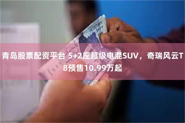 青岛股票配资平台 5+2座超级电混SUV，奇瑞风云T8预售10.99万起