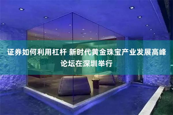 证券如何利用杠杆 新时代黄金珠宝产业发展高峰论坛在深圳举行